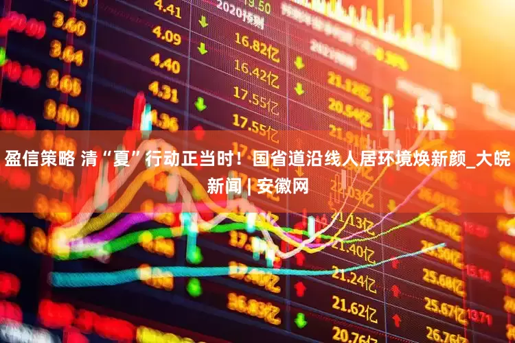 盈信策略 清“夏”行动正当时！国省道沿线人居环境焕新颜_大皖新闻 | 安徽网