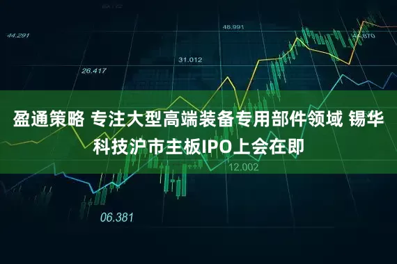 盈通策略 专注大型高端装备专用部件领域 锡华科技沪市主板IPO上会在即
