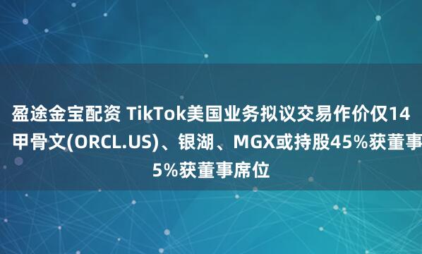 盈途金宝配资 TikTok美国业务拟议交易作价仅140亿，甲骨文(ORCL.US)、银湖、MGX或持股45%获董事席位