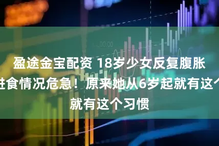盈途金宝配资 18岁少女反复腹胀无法进食情况危急！原来她从6岁起就有这个习惯