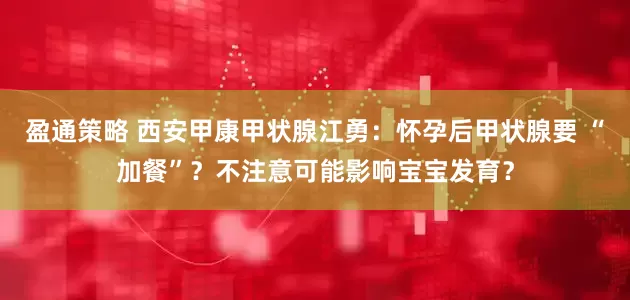 盈通策略 西安甲康甲状腺江勇：怀孕后甲状腺要 “加餐”？不注意可能影响宝宝发育？
