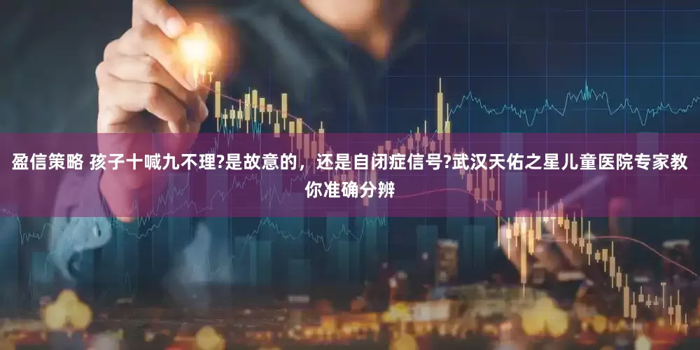 盈信策略 孩子十喊九不理?是故意的，还是自闭症信号?武汉天佑之星儿童医院专家教你准确分辨