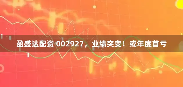 盈盛达配资 002927，业绩突变！或年度首亏